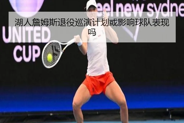 湖人詹姆斯退役巡演计划或影响球队表现吗